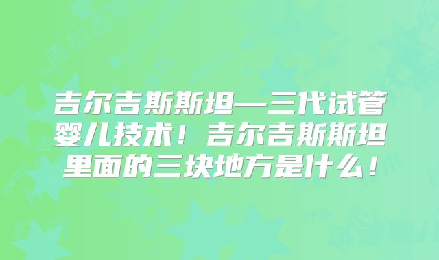 吉尔吉斯斯坦—三代试管婴儿技术！吉尔吉斯斯坦里面的三块地方是什么！