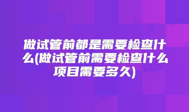 做试管前都是需要检查什么(做试管前需要检查什么项目需要多久)