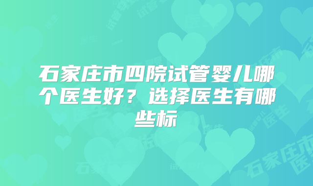 石家庄市四院试管婴儿哪个医生好？选择医生有哪些标