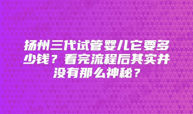 扬州三代试管婴儿它要多少钱？看完流程后其实并没有那么神秘？