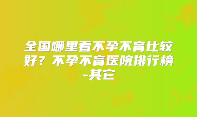 全国哪里看不孕不育比较好？不孕不育医院排行榜-其它