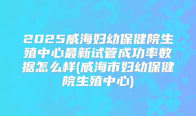2025威海妇幼保健院生殖中心最新试管成功率数据怎么样(威海市妇幼保健院生殖中心)
