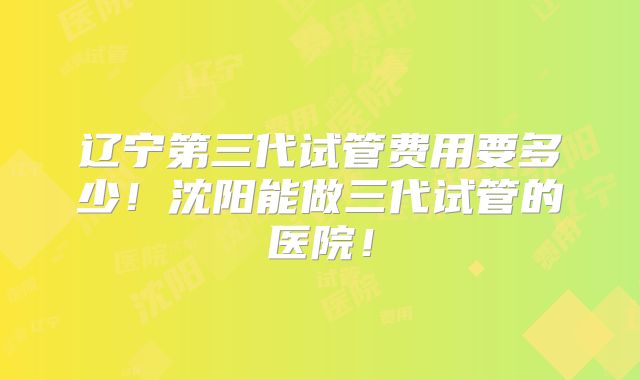 辽宁第三代试管费用要多少!沈阳能做三代试管的医院!