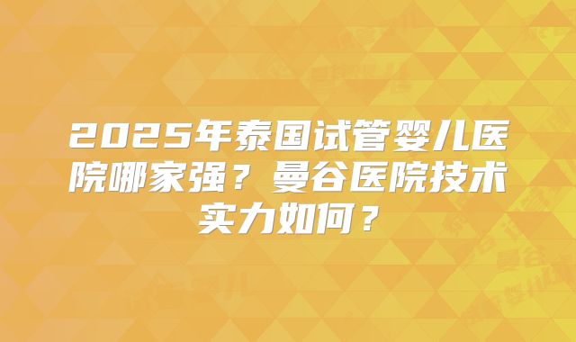 2025年泰国试管婴儿医院哪家强？曼谷医院技术实力如何？