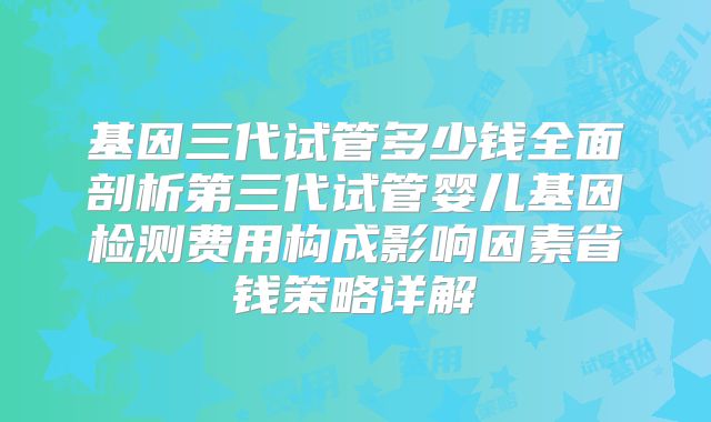 基因三代试管多少钱全面剖析第三代试管婴儿基因检测费用构成影响因素省钱策略详解