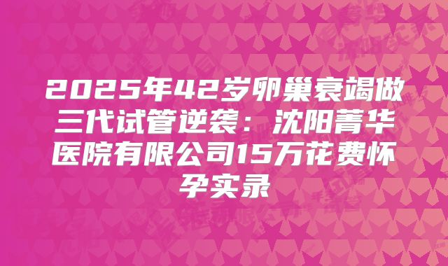 2025年42岁卵巢衰竭做三代试管逆袭：沈阳菁华医院有限公司15万花费怀孕实录