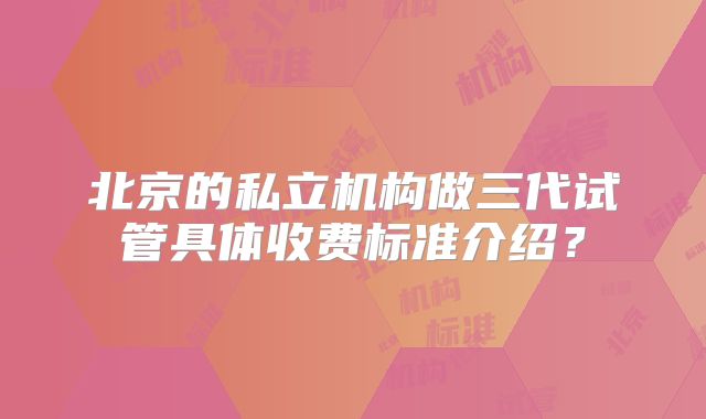 北京的私立机构做三代试管具体收费标准介绍？