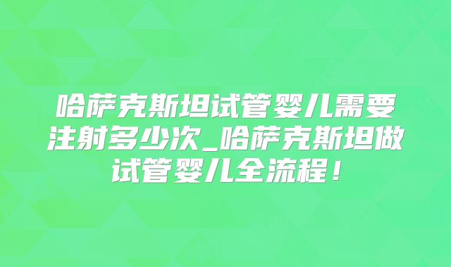 哈萨克斯坦试管婴儿需要注射多少次_哈萨克斯坦做试管婴儿全流程！
