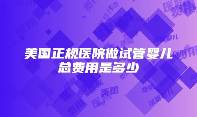 美国正规医院做试管婴儿总费用是多少