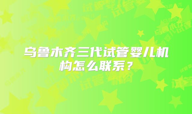 乌鲁木齐三代试管婴儿机构怎么联系？