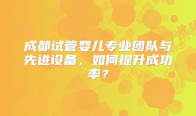 成都试管婴儿专业团队与先进设备，如何提升成功率？