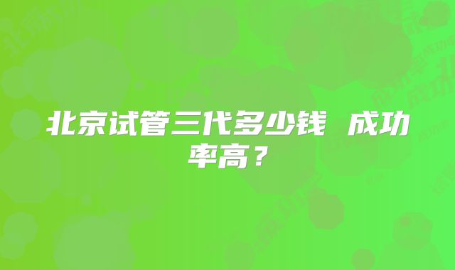 北京试管三代多少钱 成功率高？