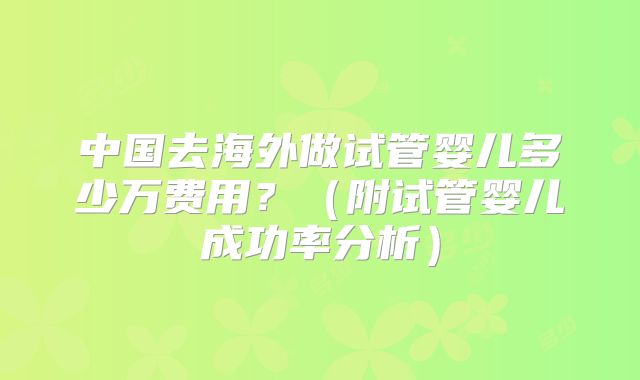 中国去海外做试管婴儿多少万费用？（附试管婴儿成功率分析）
