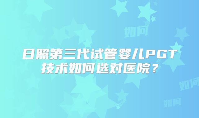 日照第三代试管婴儿PGT技术如何选对医院？