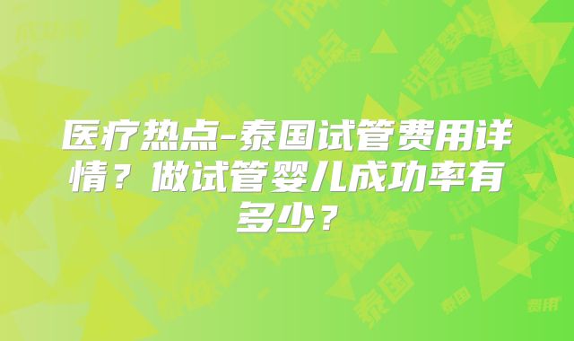 医疗热点-泰国试管费用详情？做试管婴儿成功率有多少？