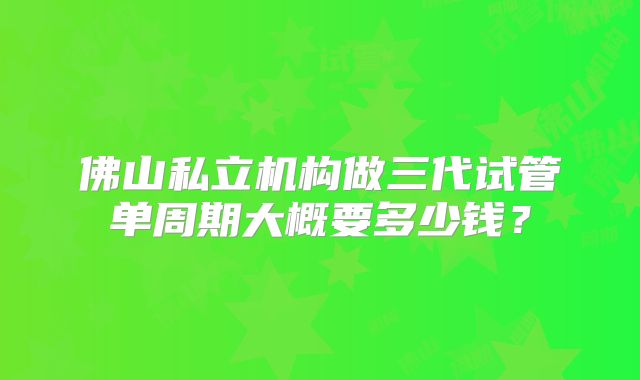 佛山私立机构做三代试管单周期大概要多少钱？
