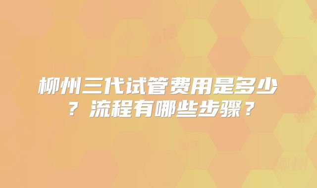 柳州三代试管费用是多少？流程有哪些步骤？