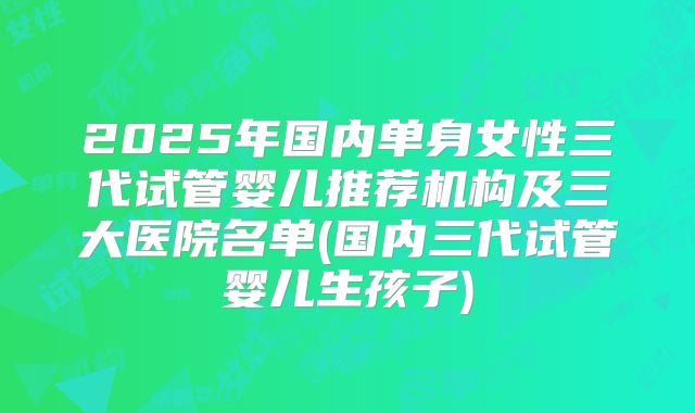 2025年国内单身女性三代试管婴儿推荐机构及三大医院名单(国内三代试管婴儿生孩子)
