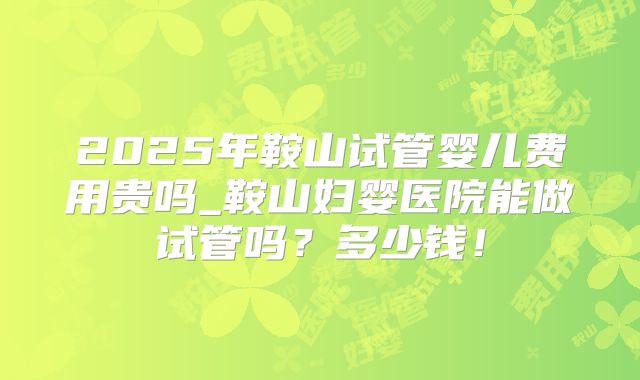 2025年鞍山试管婴儿费用贵吗_鞍山妇婴医院能做试管吗？多少钱！