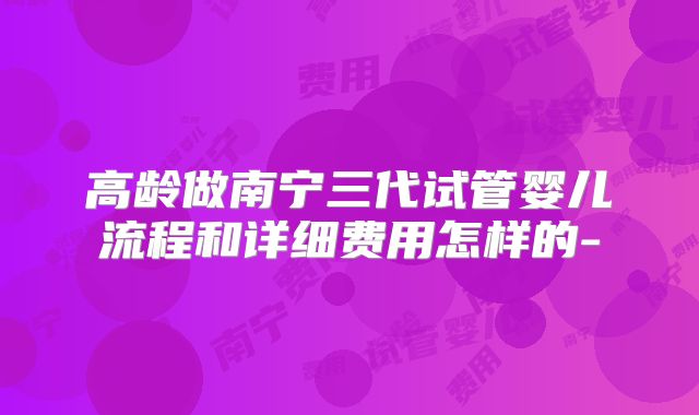 高龄做南宁三代试管婴儿流程和详细费用怎样的-