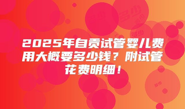 2025年自贡试管婴儿费用大概要多少钱？附试管花费明细！