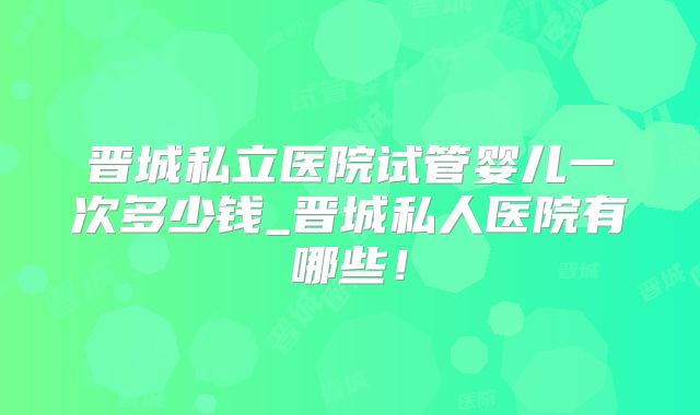 晋城私立医院试管婴儿一次多少钱_晋城私人医院有哪些!