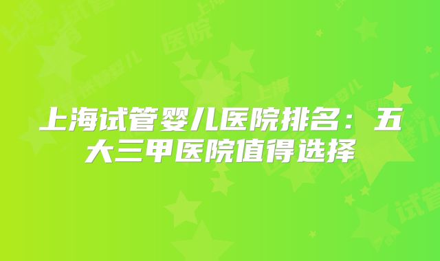 上海试管婴儿医院排名：五大三甲医院值得选择