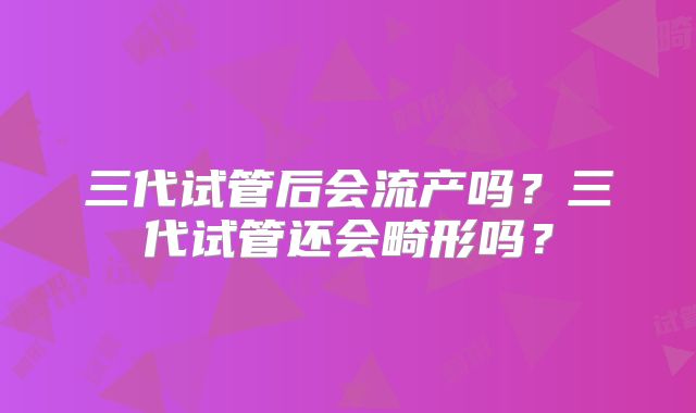 三代试管后会流产吗？三代试管还会畸形吗？