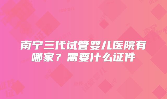 南宁三代试管婴儿医院有哪家？需要什么证件