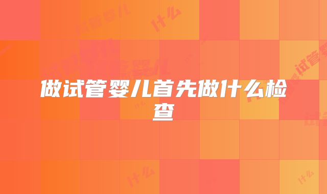 做试管婴儿首先做什么检查