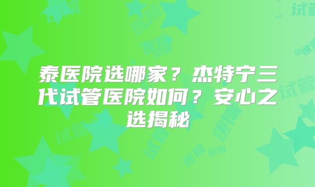 泰医院选哪家？杰特宁三代试管医院如何？安心之选揭秘