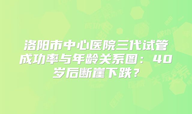 洛阳市中心医院三代试管成功率与年龄关系图：40岁后断崖下跌？