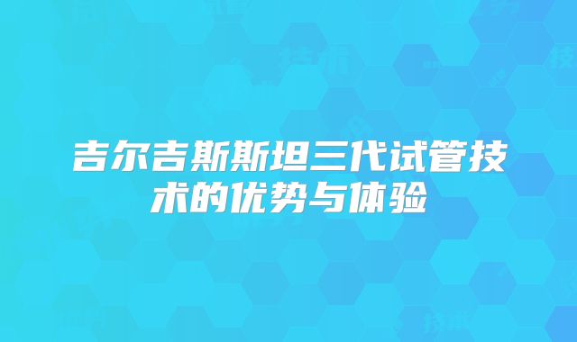 吉尔吉斯斯坦三代试管技术的优势与体验