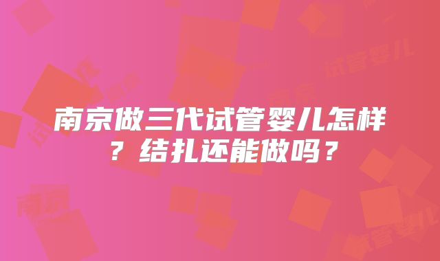 南京做三代试管婴儿怎样?结扎还能做吗?