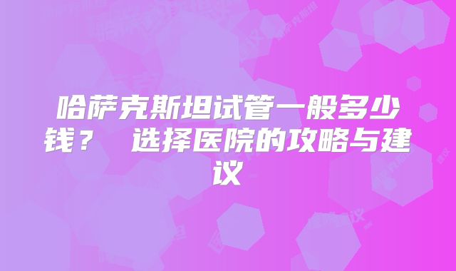 哈萨克斯坦试管一般多少钱？ 选择医院的攻略与建议