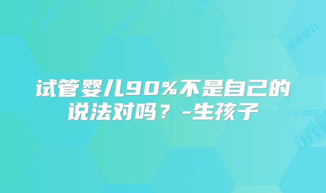 试管婴儿90%不是自己的说法对吗？-生孩子