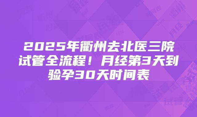 2025年衢州去北医三院试管全流程！月经第3天到验孕30天时间表