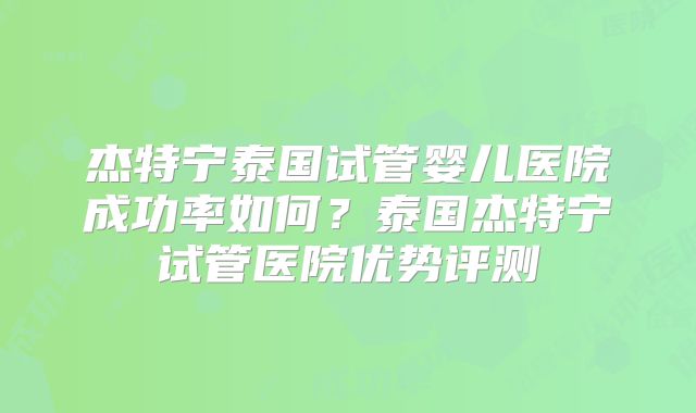 杰特宁泰国试管婴儿医院成功率如何？泰国杰特宁试管医院优势评测