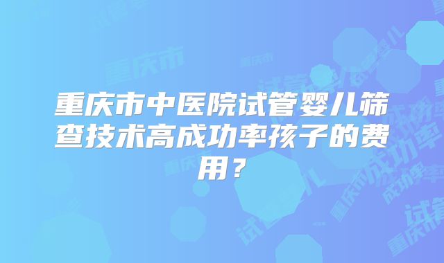 重庆市中医院试管婴儿筛查技术高成功率孩子的费用？