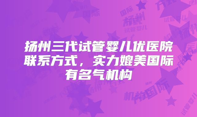 扬州三代试管婴儿优医院联系方式，实力媲美国际有名气机构