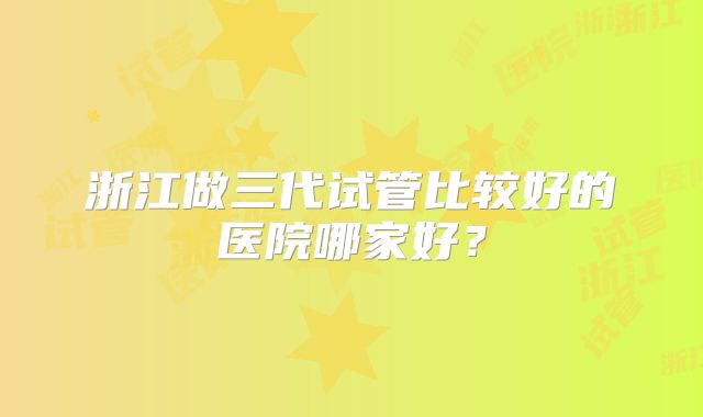 浙江做三代试管比较好的医院哪家好？