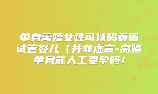 单身离婚女性可以吗泰国试管婴儿(并非虚言-离婚单身能人工受孕吗!