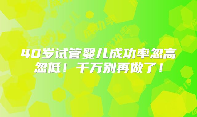 40岁试管婴儿成功率忽高忽低！千万别再做了！