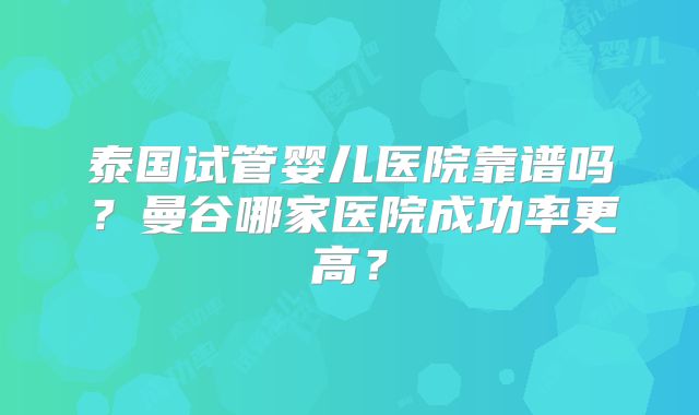 泰国试管婴儿医院靠谱吗？曼谷哪家医院成功率更高？