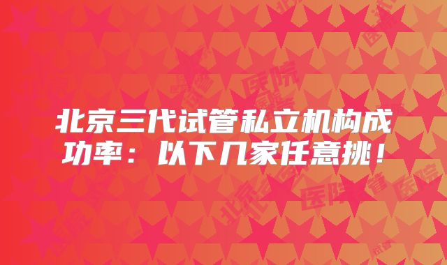 北京三代试管私立机构成功率：以下几家任意挑！