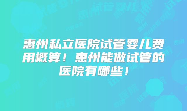惠州私立医院试管婴儿费用概算！惠州能做试管的医院有哪些！