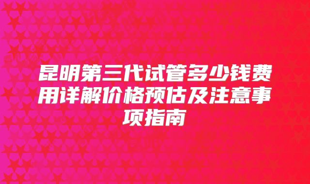 昆明第三代试管多少钱费用详解价格预估及注意事项指南