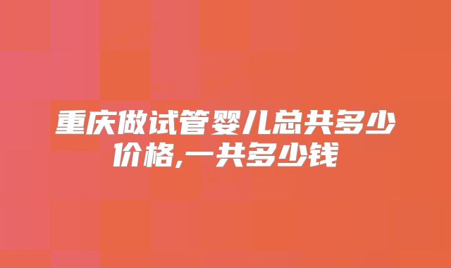 重庆做试管婴儿总共多少价格,一共多少钱