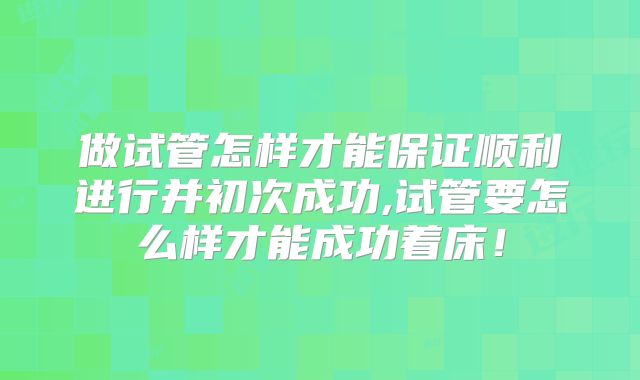 做试管怎样才能保证顺利进行并初次成功,试管要怎么样才能成功着床！