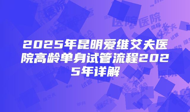 2025年昆明爱维艾夫医院高龄单身试管流程2025年详解